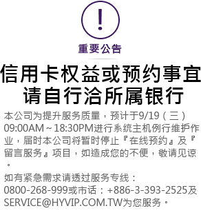 本公司為提昇服務品質，預計於9/19 (星期三) 09:00AM ~ 18:30PM進行系統主機例行維護作業，屆時本公司將暫時停止『線上預約』及『留言服務』項目，如造成您的不便，敬請見諒。如有緊急需求請透過服務專線:0800-268-999或市話：+886-3-393-2525 及service@hyvip.com.tw為您服務。